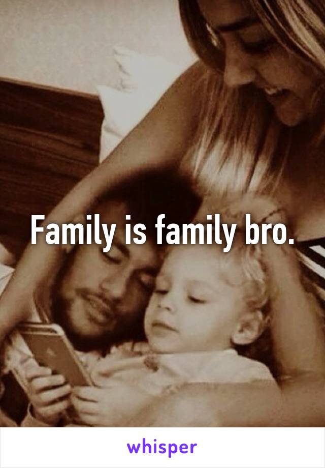 Family is family bro.