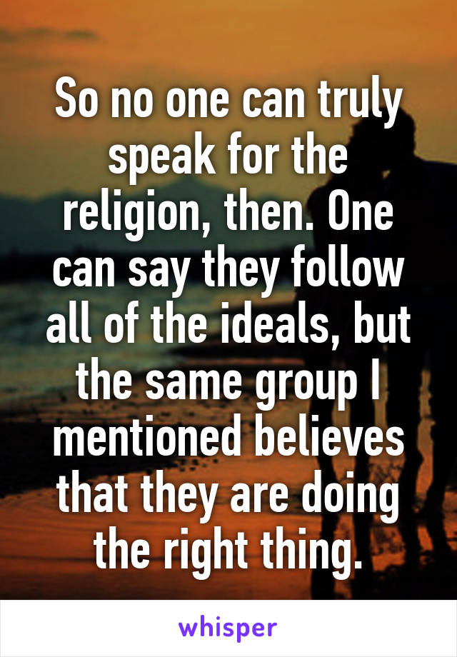 So no one can truly speak for the religion, then. One can say they follow all of the ideals, but the same group I mentioned believes that they are doing the right thing.