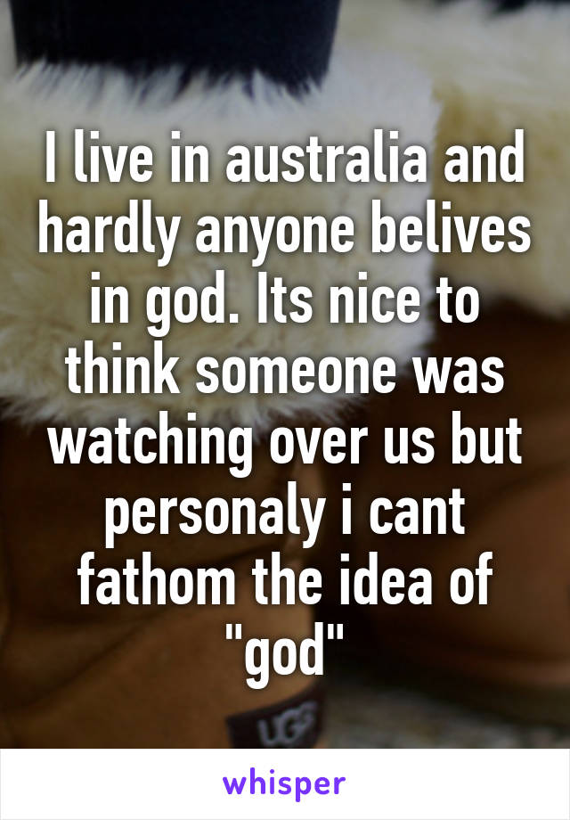 I live in australia and hardly anyone belives in god. Its nice to think someone was watching over us but personaly i cant fathom the idea of "god"