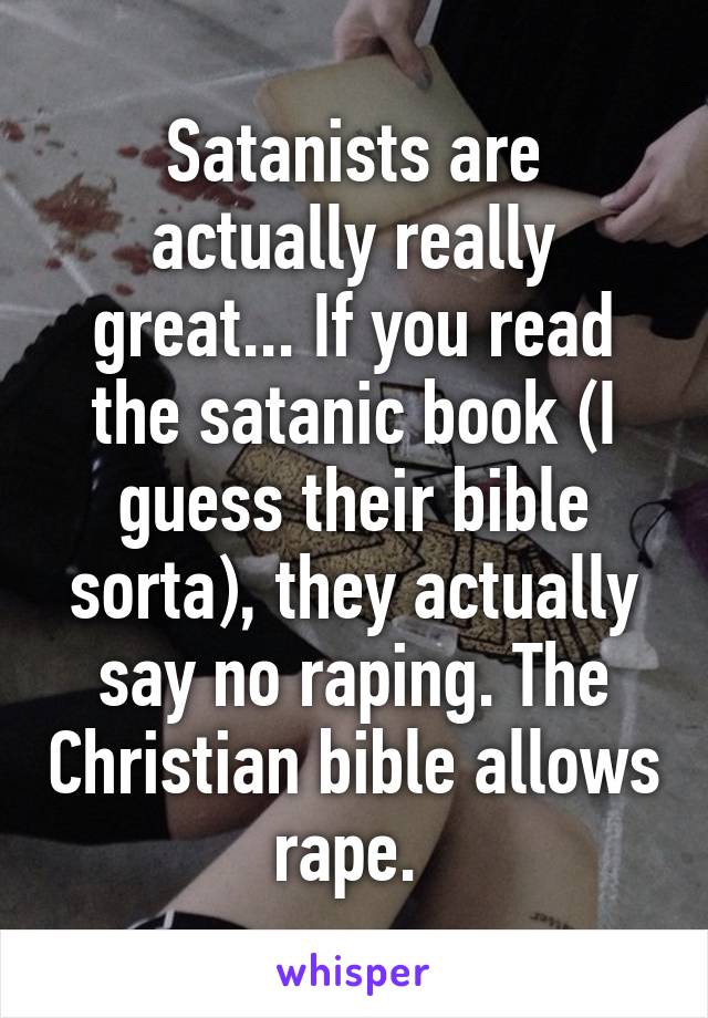 Satanists are actually really great... If you read the satanic book (I guess their bible sorta), they actually say no raping. The Christian bible allows rape. 