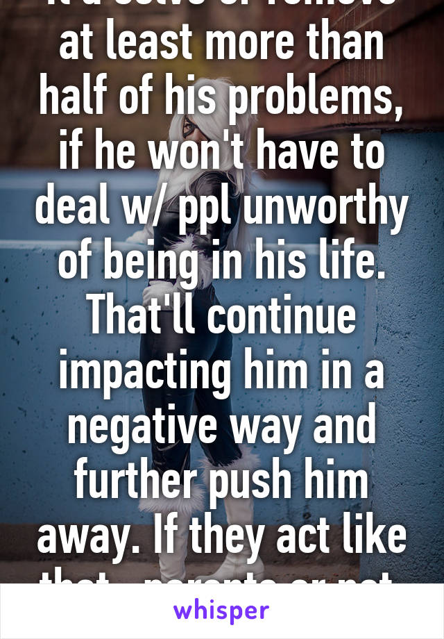 It'd solve or remove at least more than half of his problems, if he won't have to deal w/ ppl unworthy of being in his life. That'll continue impacting him in a negative way and further push him away. If they act like that.. parents or not, you don't need them.