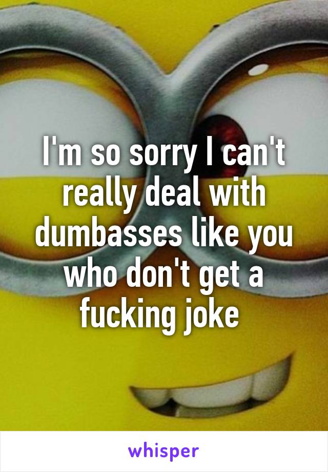 I'm so sorry I can't really deal with dumbasses like you who don't get a fucking joke 