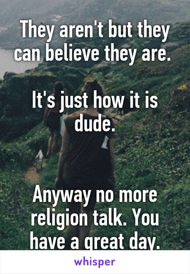 They aren't but they can believe they are. 

It's just how it is dude.


Anyway no more religion talk. You have a great day.