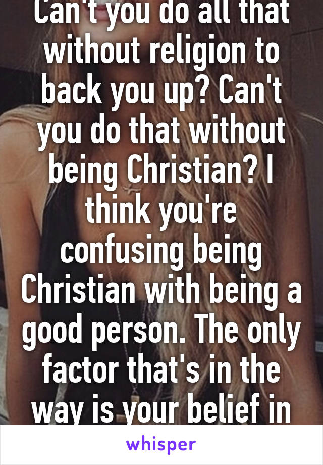 Can't you do all that without religion to back you up? Can't you do that without being Christian? I think you're confusing being Christian with being a good person. The only factor that's in the way is your belief in a deity and magical..