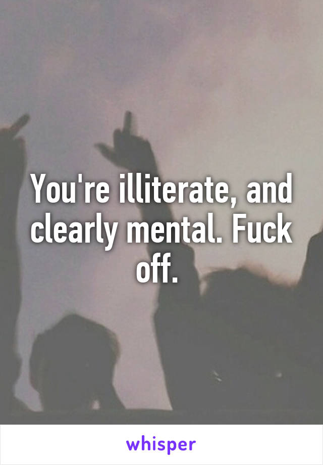 You're illiterate, and clearly mental. Fuck off. 