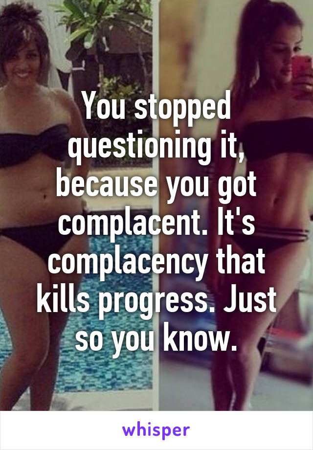 You stopped questioning it, because you got complacent. It's complacency that kills progress. Just so you know.