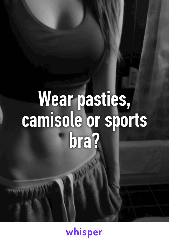 Wear pasties, camisole or sports bra?