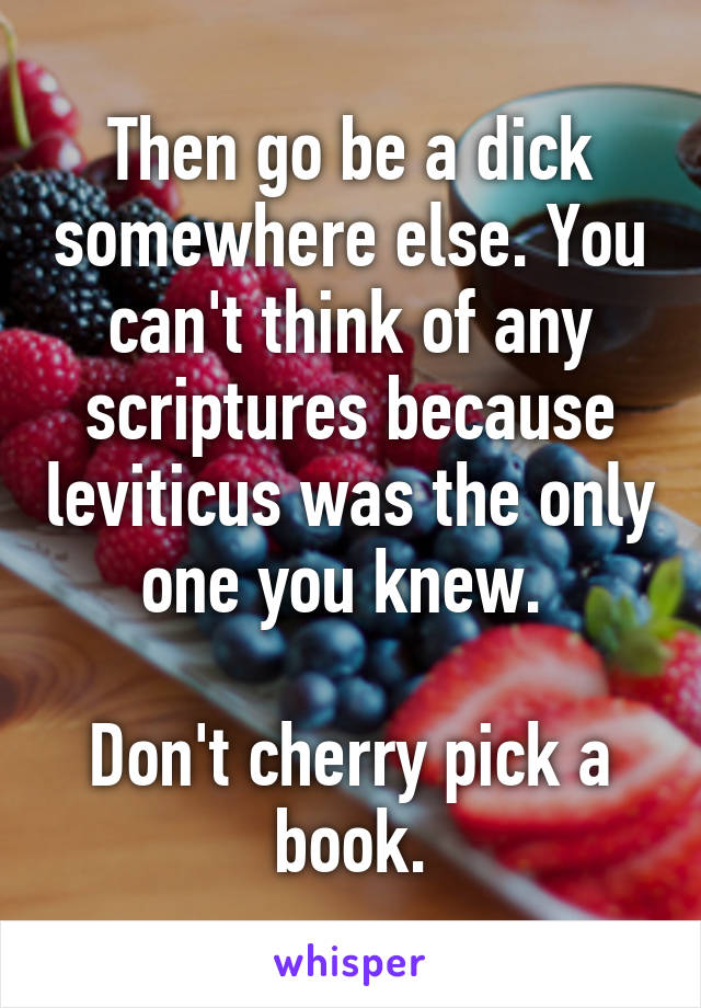 Then go be a dick somewhere else. You can't think of any scriptures because leviticus was the only one you knew. 

Don't cherry pick a book.