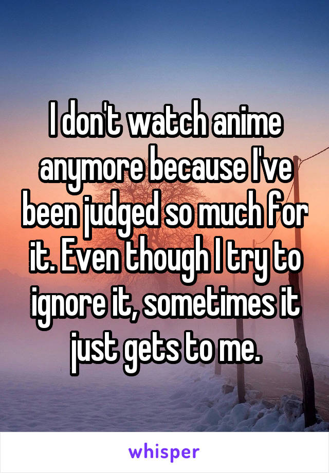 I don't watch anime anymore because I've been judged so much for it. Even though I try to ignore it, sometimes it just gets to me.