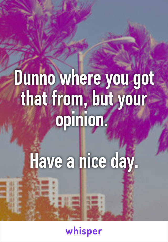 Dunno where you got that from, but your opinion. 

Have a nice day.