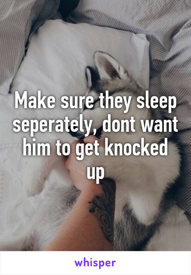 Make sure they sleep seperately, dont want him to get knocked up