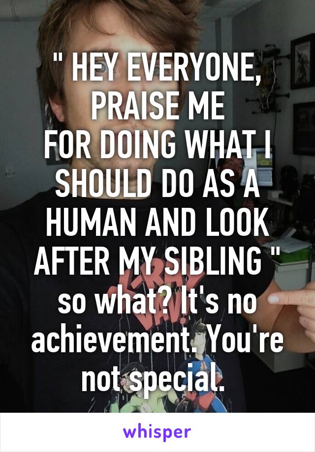 " HEY EVERYONE, PRAISE ME
FOR DOING WHAT I SHOULD DO AS A HUMAN AND LOOK AFTER MY SIBLING " so what? It's no achievement. You're not special. 