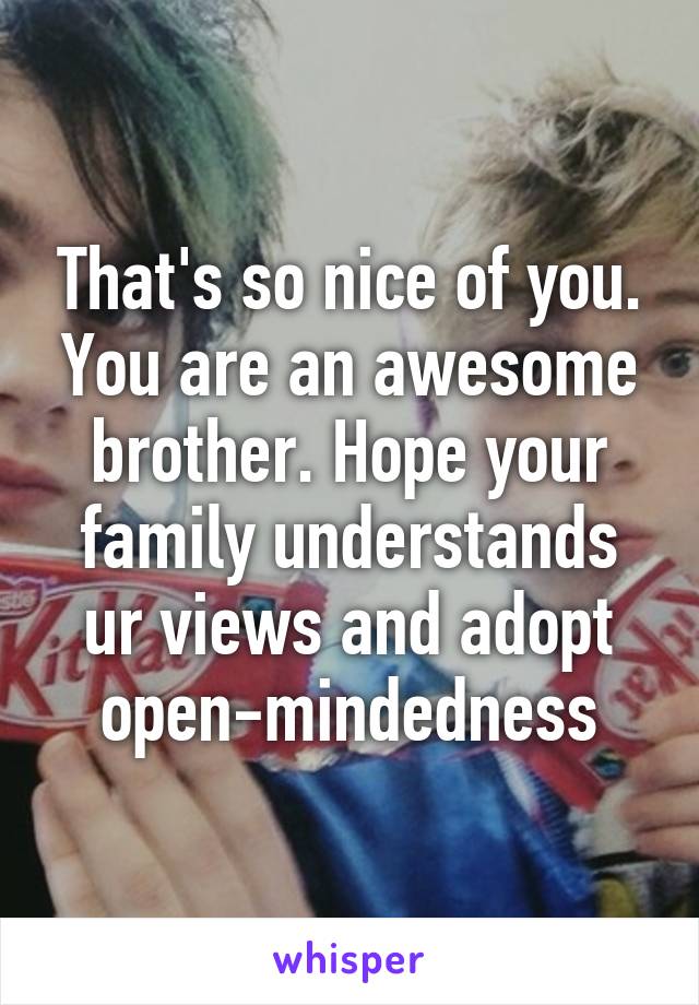 That's so nice of you. You are an awesome brother. Hope your family understands ur views and adopt open-mindedness