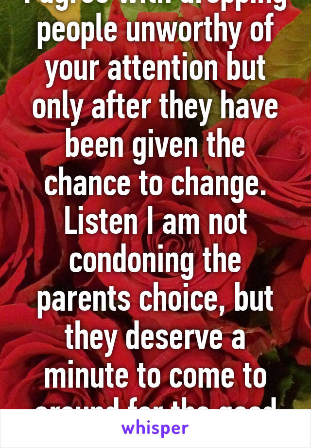 I agree with dropping people unworthy of your attention but only after they have been given the chance to change. Listen I am not condoning the parents choice, but they deserve a minute to come to around for the good of their family.  