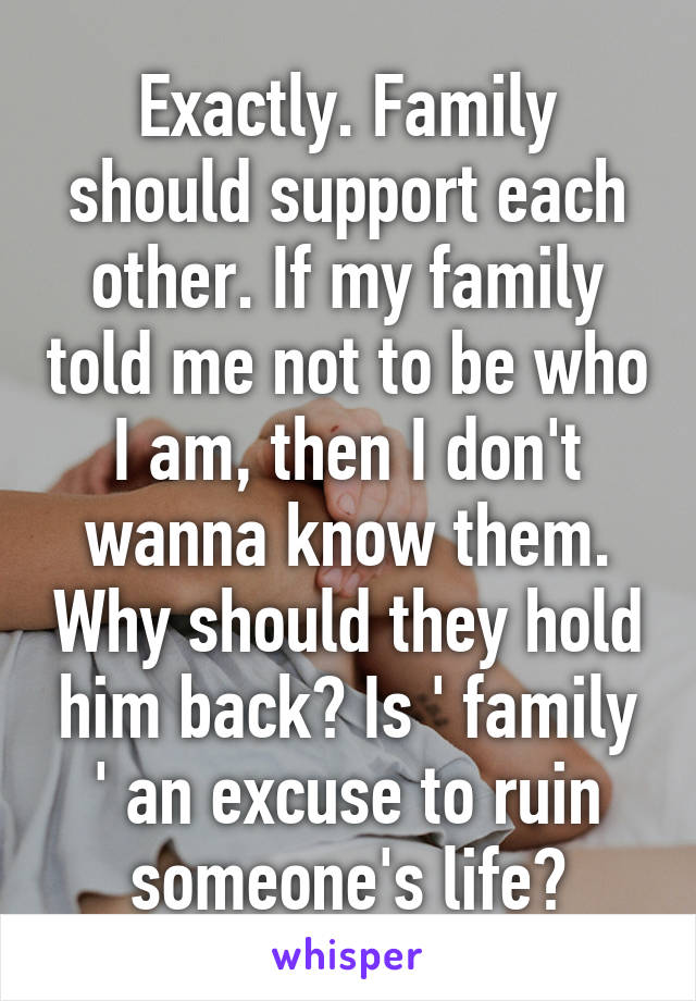 Exactly. Family should support each other. If my family told me not to be who I am, then I don't wanna know them. Why should they hold him back? Is ' family ' an excuse to ruin someone's life?