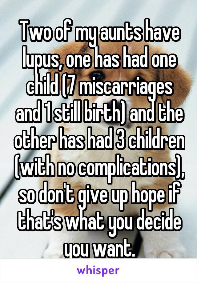 Two of my aunts have lupus, one has had one child (7 miscarriages and 1 still birth) and the other has had 3 children (with no complications), so don't give up hope if that's what you decide you want.