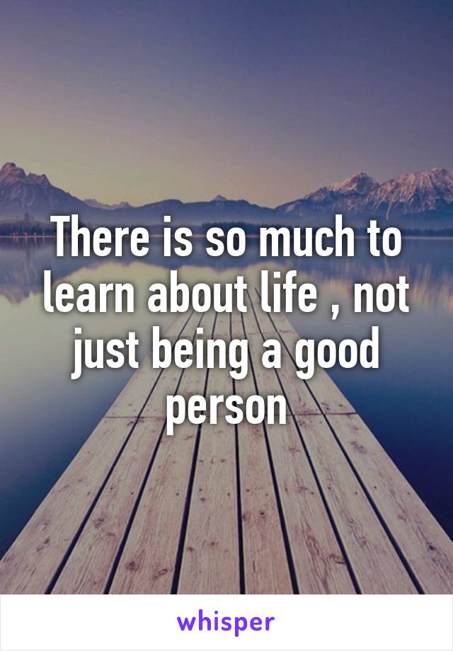 There is so much to learn about life , not just being a good person