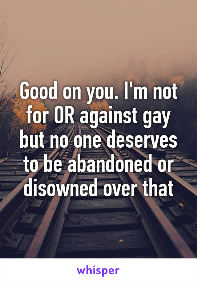 Good on you. I'm not for OR against gay but no one deserves to be abandoned or disowned over that