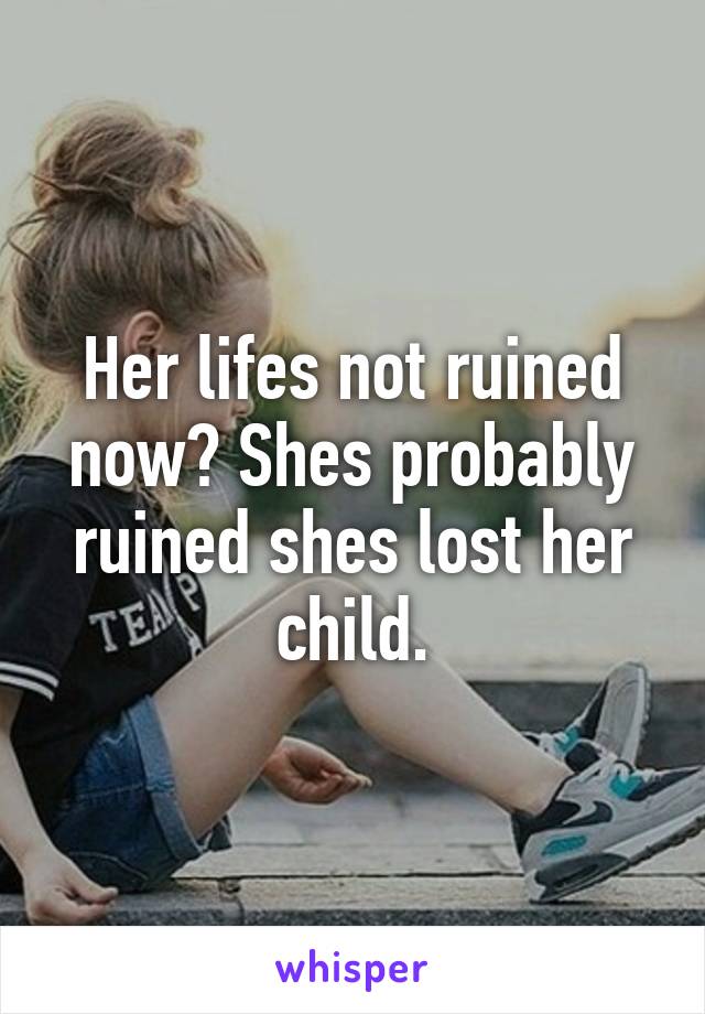 Her lifes not ruined now? Shes probably ruined shes lost her child.