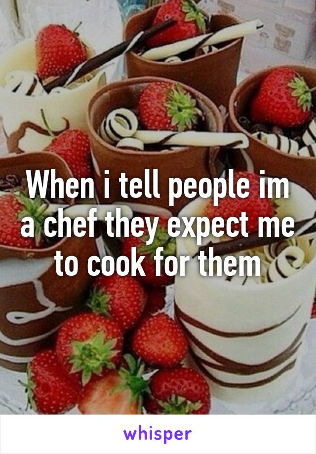 When i tell people im a chef they expect me to cook for them