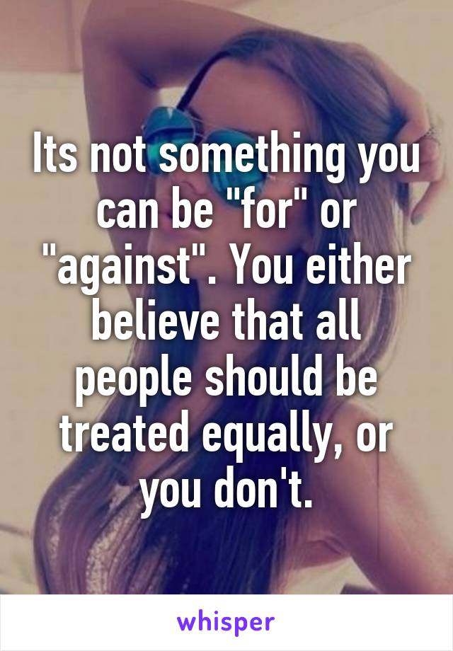 Its not something you can be "for" or "against". You either believe that all people should be treated equally, or you don't.