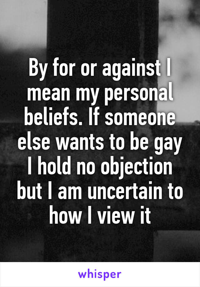 By for or against I mean my personal beliefs. If someone else wants to be gay I hold no objection but I am uncertain to how I view it