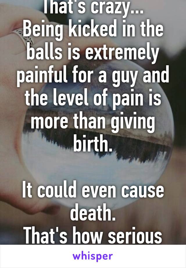 That's crazy...
Being kicked in the balls is extremely painful for a guy and the level of pain is more than giving birth.

It could even cause death.
That's how serious it is.