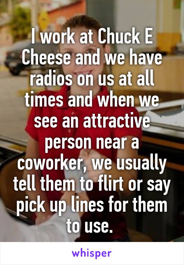 I work at Chuck E Cheese and we have radios on us at all times and when we see an attractive person near a coworker, we usually tell them to flirt or say pick up lines for them to use. 