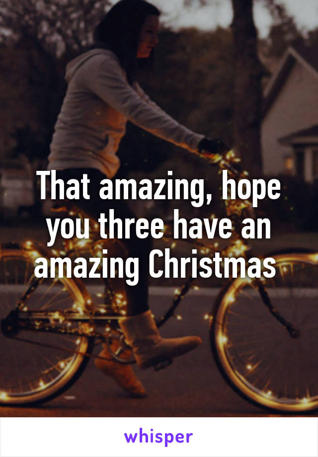 That amazing, hope you three have an amazing Christmas 