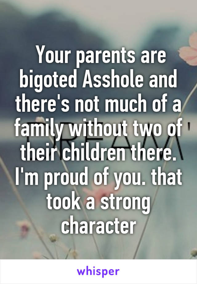  Your parents are bigoted Asshole and there's not much of a family without two of their children there. I'm proud of you. that took a strong character