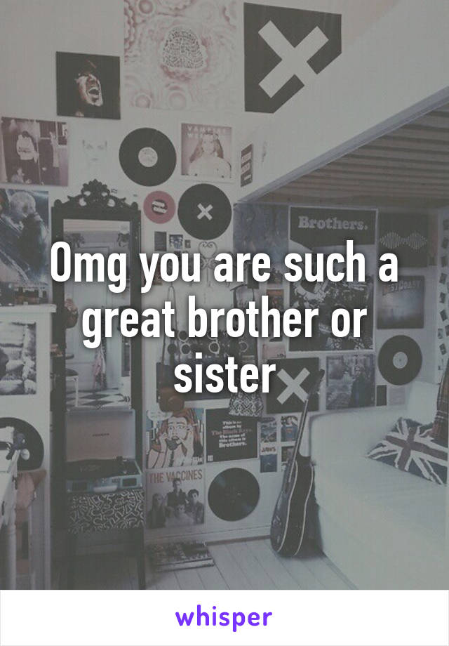 Omg you are such a great brother or sister