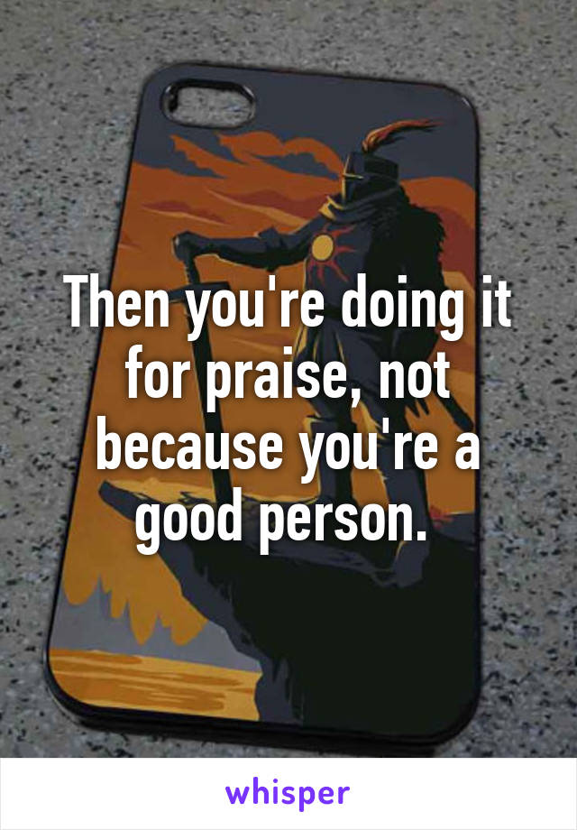 Then you're doing it for praise, not because you're a good person. 