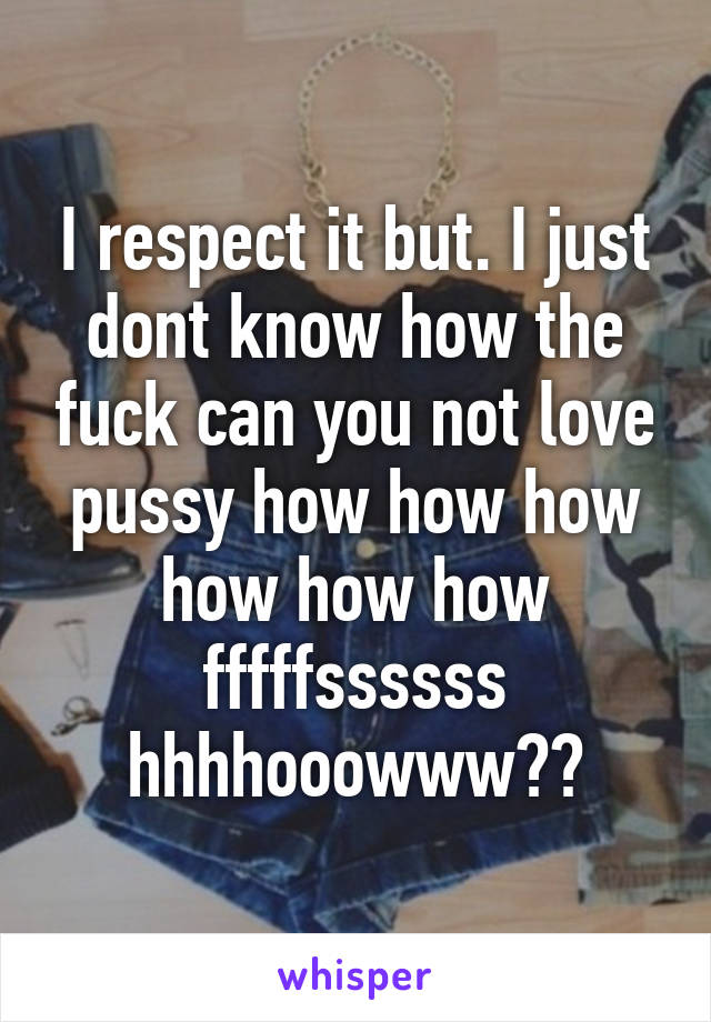 I respect it but. I just dont know how the fuck can you not love pussy how how how how how how fffffssssss hhhhooowww??