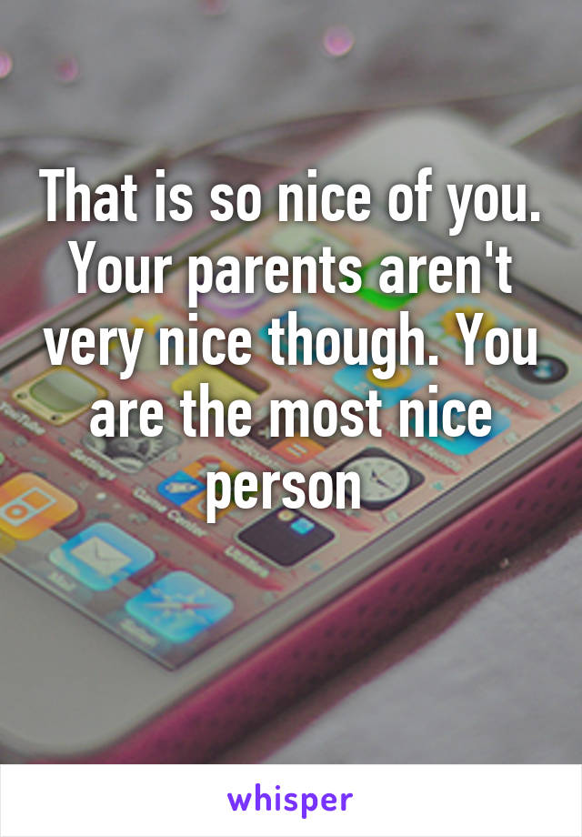 That is so nice of you. Your parents aren't very nice though. You are the most nice person 

