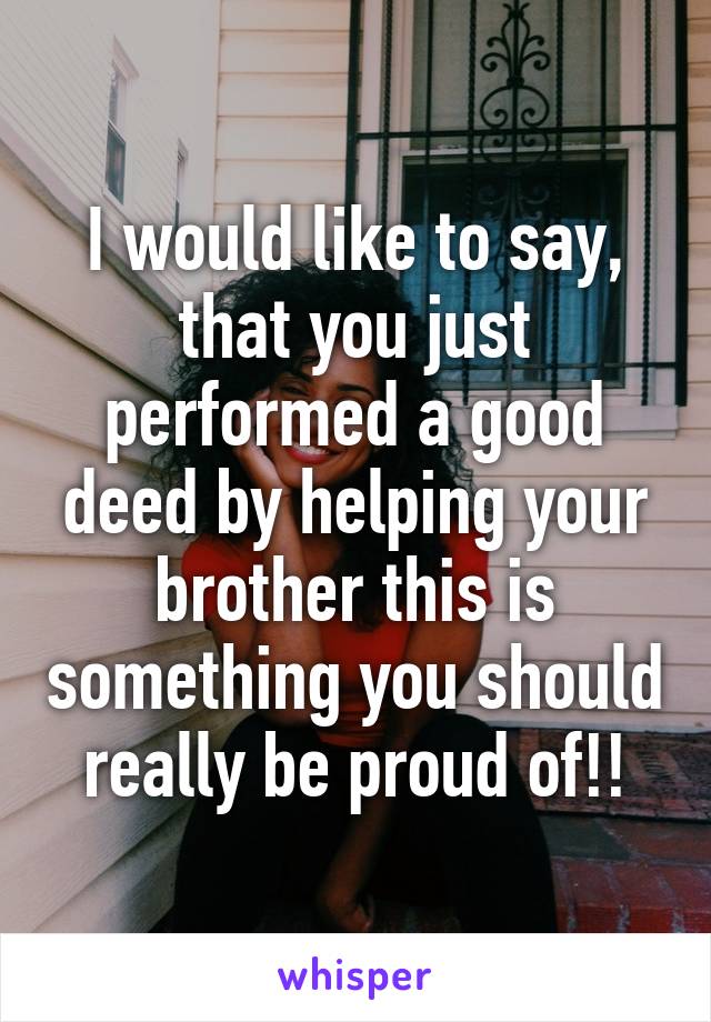 I would like to say, that you just performed a good deed by helping your brother this is something you should really be proud of!!