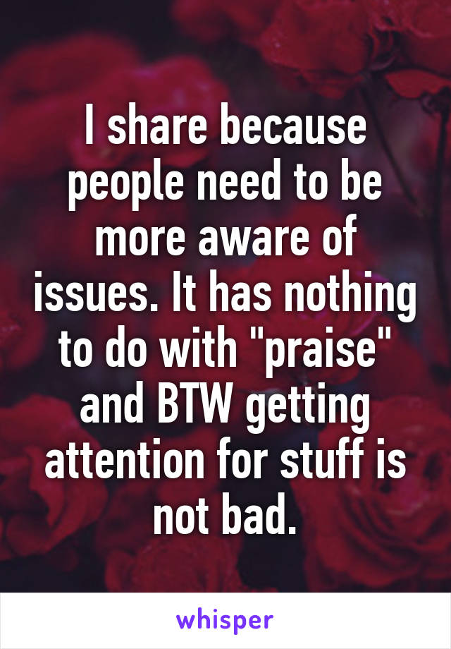 I share because people need to be more aware of issues. It has nothing to do with "praise" and BTW getting attention for stuff is not bad.