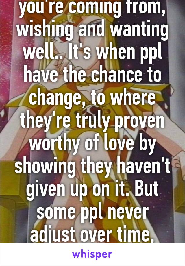 I understand where you're coming from, wishing and wanting well.. It's when ppl have the chance to change, to where they're truly proven worthy of love by showing they haven't given up on it. But some ppl never adjust over time, which can be devastating for all :(