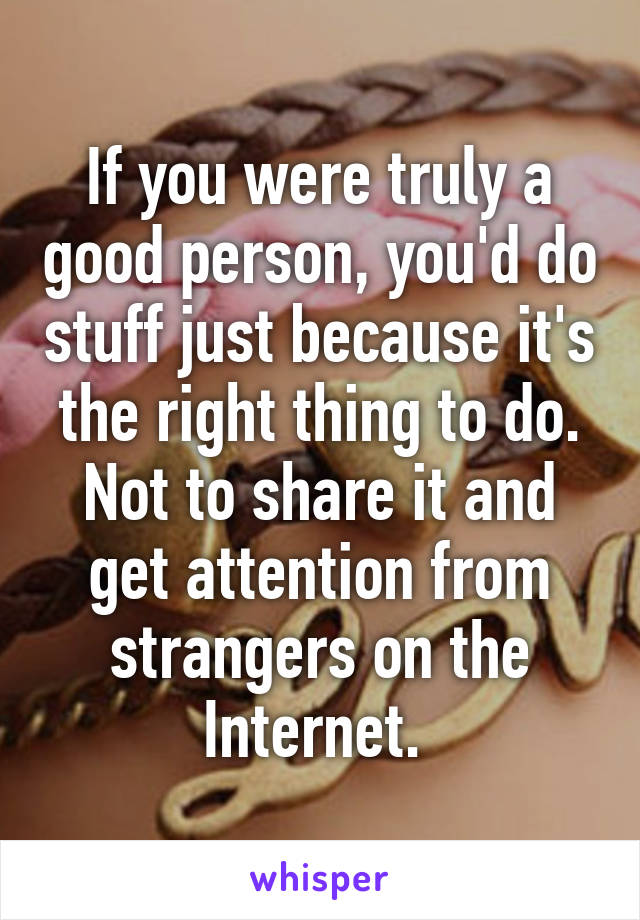 If you were truly a good person, you'd do stuff just because it's the right thing to do. Not to share it and get attention from strangers on the Internet. 