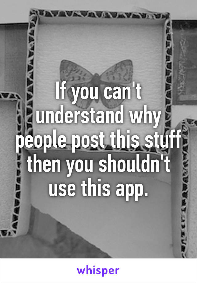 If you can't understand why people post this stuff then you shouldn't use this app.