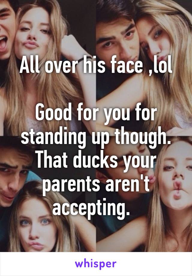 All over his face ,lol

Good for you for standing up though. That ducks your parents aren't accepting.  