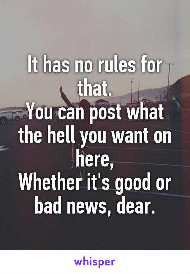 It has no rules for that.
You can post what the hell you want on here,
Whether it's good or bad news, dear.