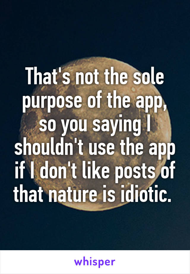 That's not the sole purpose of the app, so you saying I shouldn't use the app if I don't like posts of that nature is idiotic. 