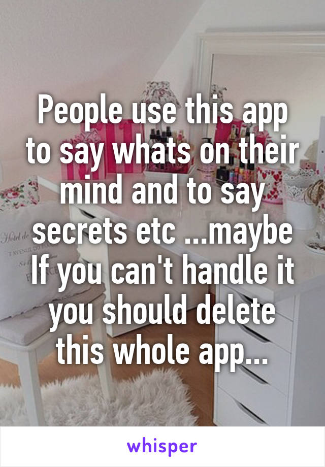 People use this app to say whats on their mind and to say secrets etc ...maybe If you can't handle it you should delete this whole app...