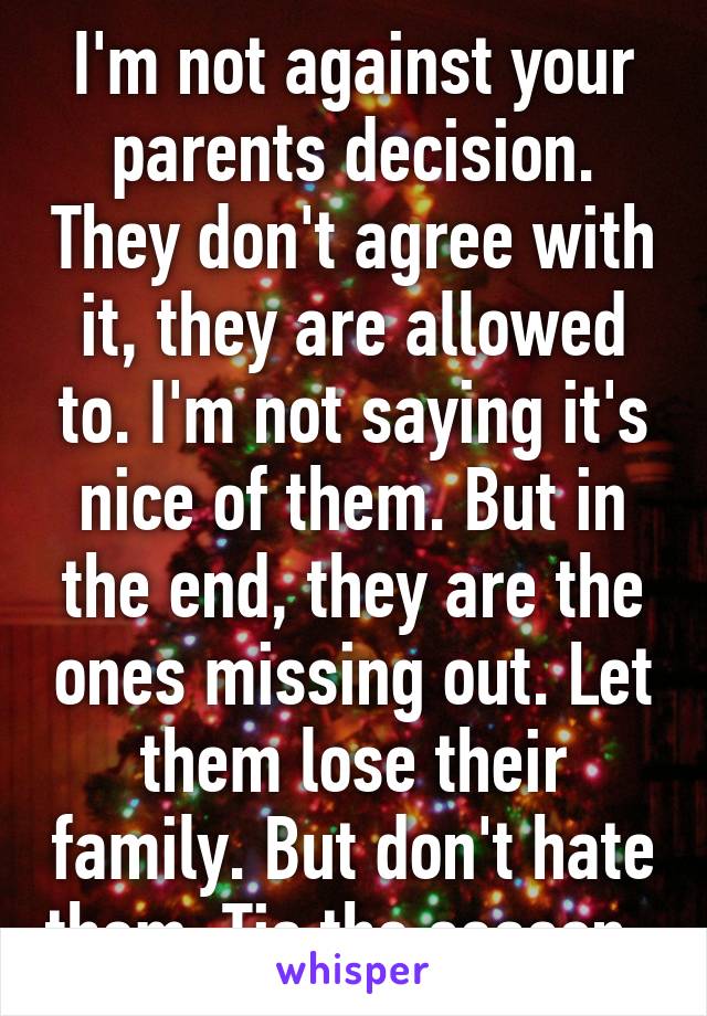 I'm not against your parents decision. They don't agree with it, they are allowed to. I'm not saying it's nice of them. But in the end, they are the ones missing out. Let them lose their family. But don't hate them. Tis the season. 