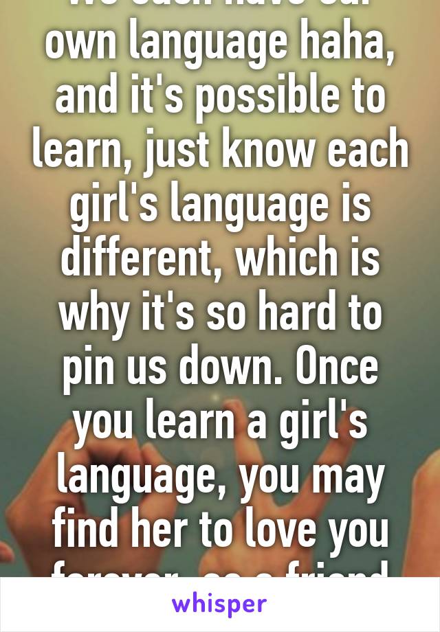 We each have our own language haha, and it's possible to learn, just know each girl's language is different, which is why it's so hard to pin us down. Once you learn a girl's language, you may find her to love you forever, as a friend or more