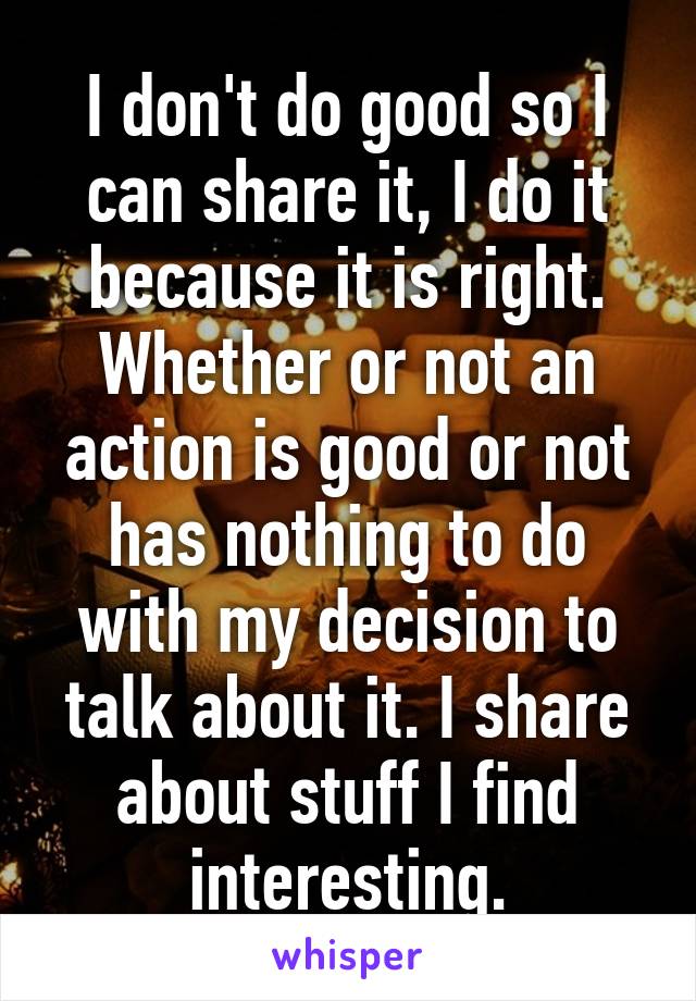 I don't do good so I can share it, I do it because it is right. Whether or not an action is good or not has nothing to do with my decision to talk about it. I share about stuff I find interesting.