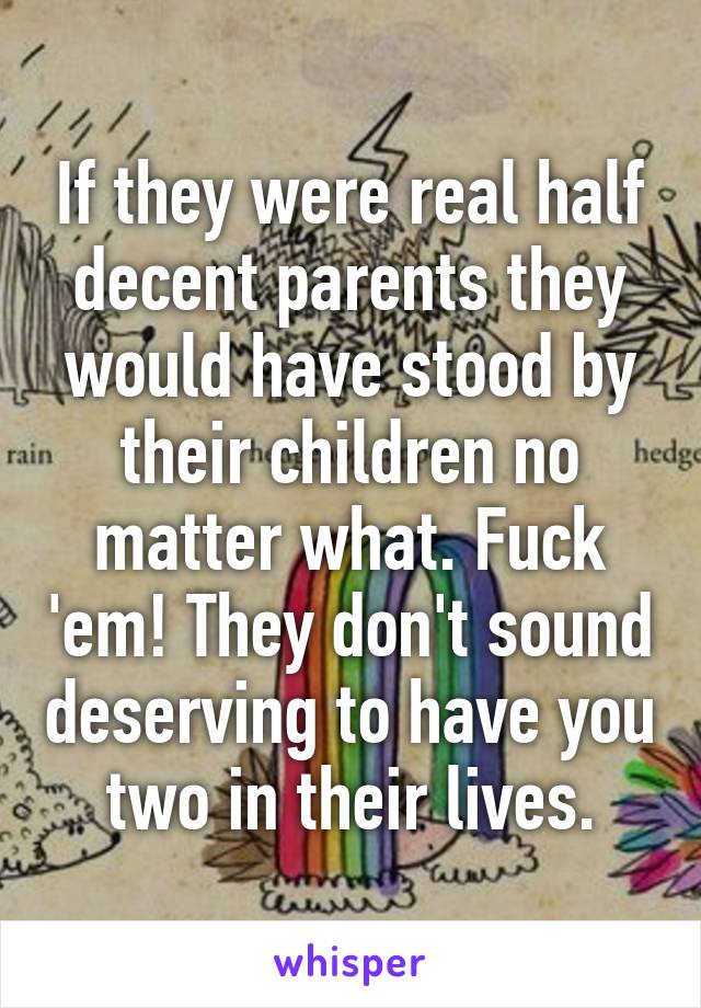 If they were real half decent parents they would have stood by their children no matter what. Fuck 'em! They don't sound deserving to have you two in their lives.