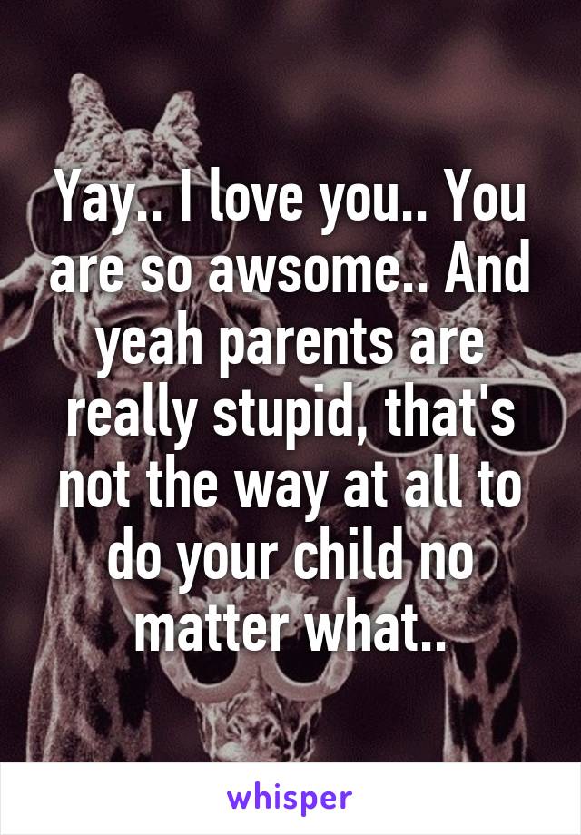 Yay.. I love you.. You are so awsome.. And yeah parents are really stupid, that's not the way at all to do your child no matter what..