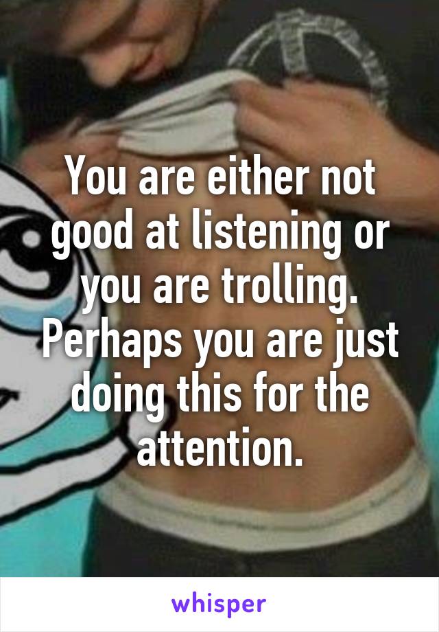 You are either not good at listening or you are trolling. Perhaps you are just doing this for the attention.