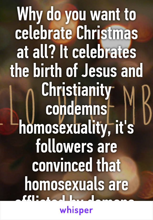 Why do you want to celebrate Christmas at all? It celebrates the birth of Jesus and Christianity condemns homosexuality, it's followers are convinced that homosexuals are afflicted by demons.